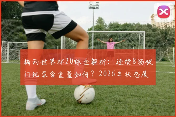 梅西世界杯20球全解析：连续8场破门纪录含金量如何？2026年状态展望
