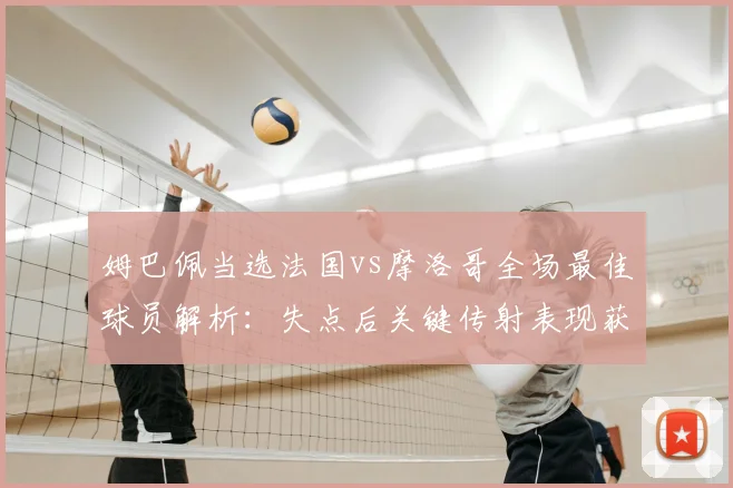 姆巴佩当选法国vs摩洛哥全场最佳球员解析：失点后关键传射表现获认可