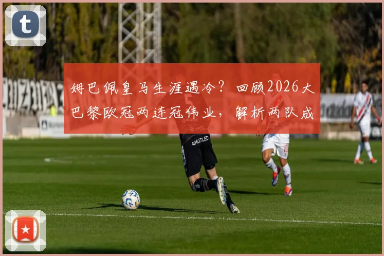 姆巴佩皇马生涯遇冷?回顾2026大巴黎欧冠两连冠伟业,解析两队成败关键