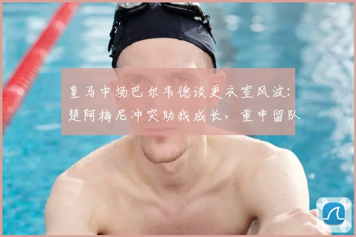 皇马中场巴尔韦德谈更衣室风波：楚阿梅尼冲突助我成长，重申留队决心