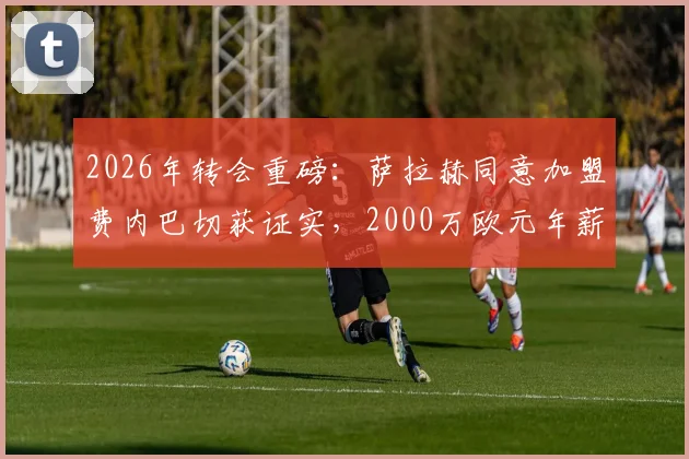 2026年转会重磅：萨拉赫同意加盟费内巴切获证实，2000万欧元年薪细节曝光，利物浦如何应对