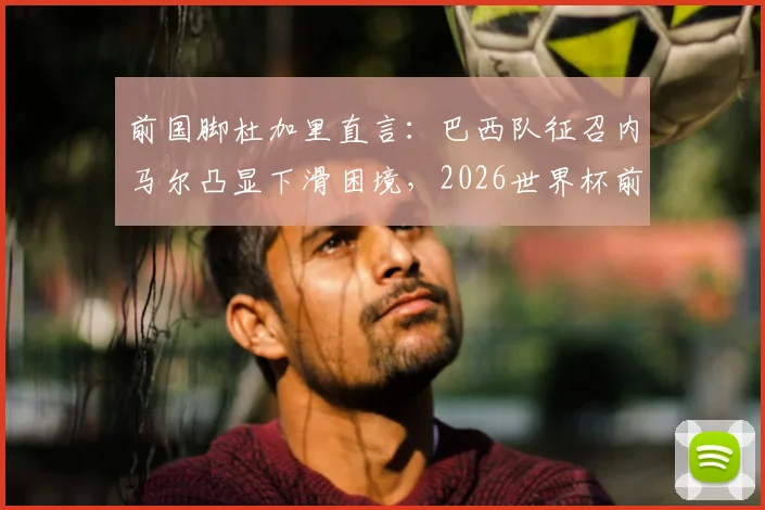 前国脚杜加里直言：巴西队征召内马尔凸显下滑困境，2026世界杯前景蒙尘，球迷热议不断