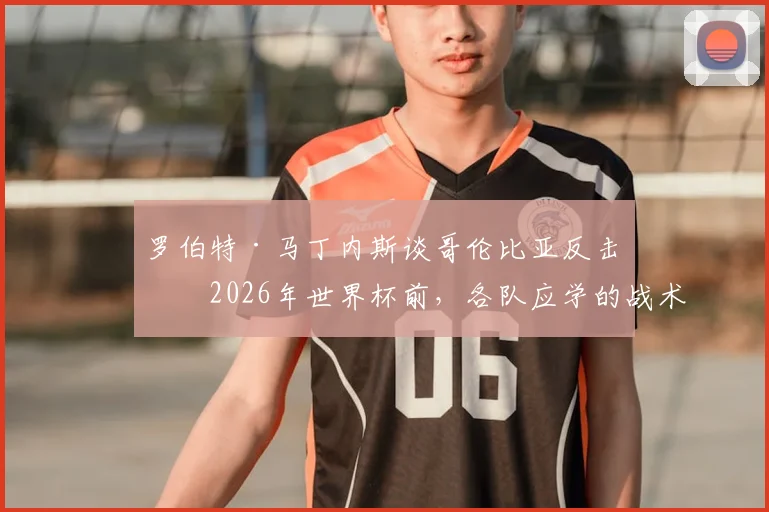 罗伯特·马丁内斯谈哥伦比亚反击:2026年世界杯前,各队应学的战术准备课
