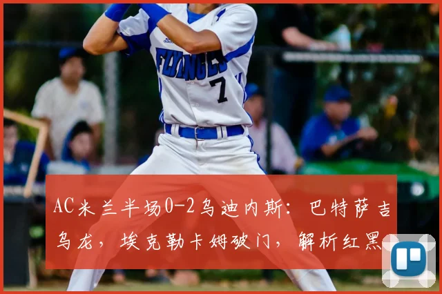 AC米兰半场0-2乌迪内斯：巴特萨吉乌龙，埃克勒卡姆破门，解析红黑军团为何陷入被动