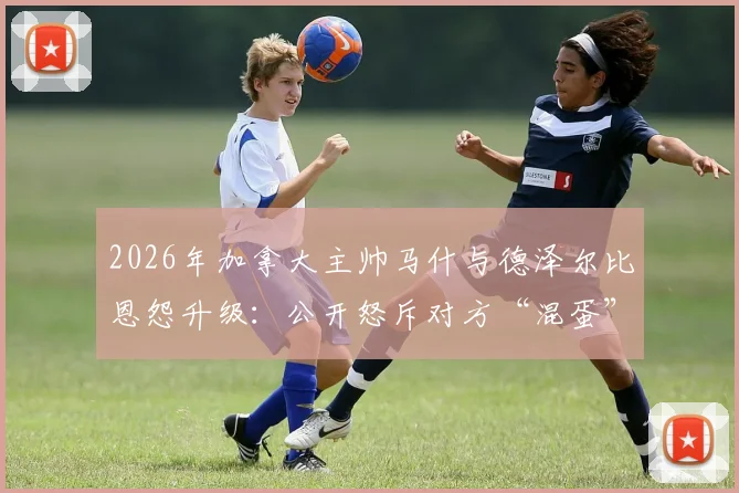 2026年加拿大主帅马什与德泽尔比恩怨升级:公开怒斥对方“混蛋”,两人矛盾根源及过往争议全回顾