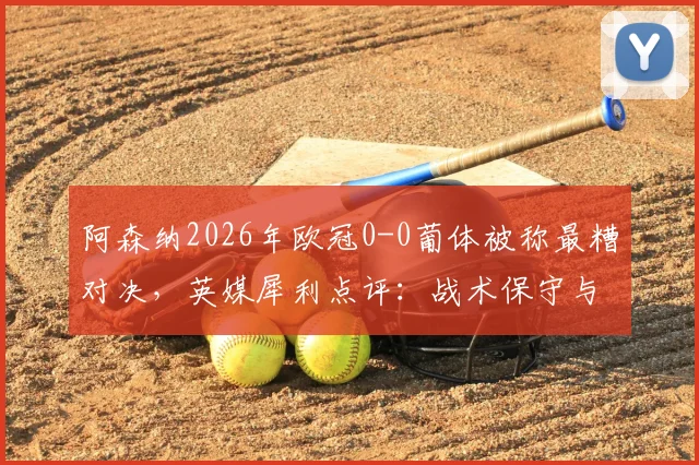 阿森纳2026年欧冠0-0葡体被称最糟对决，英媒犀利点评：战术保守与精彩匮乏根源解析