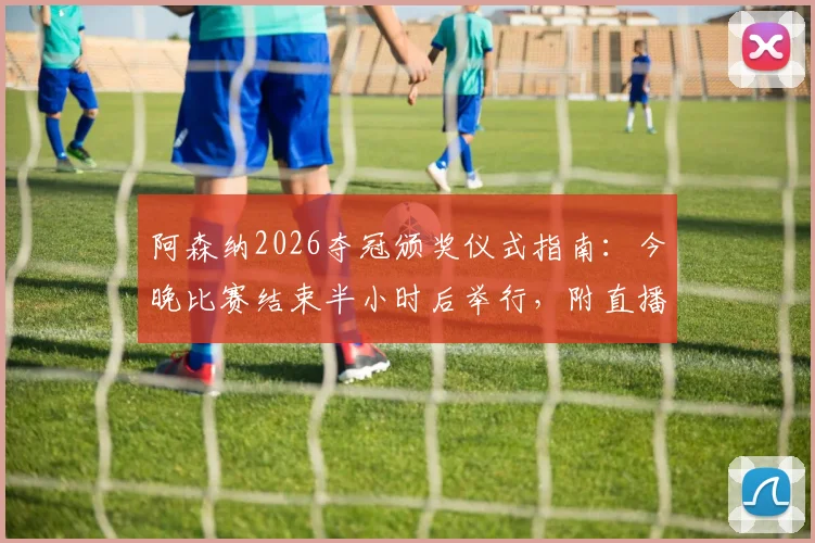 阿森纳2026夺冠颁奖仪式指南:今晚比赛结束半小时后举行,附直播观看地址与详细流程时间表