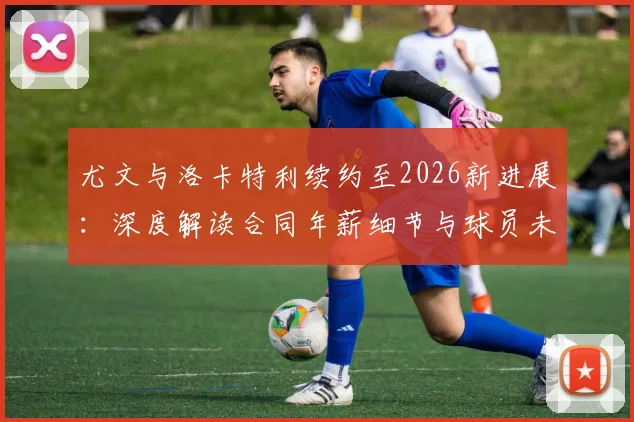 尤文与洛卡特利续约至2026新进展：深度解读合同年薪细节与球员未来发展前景