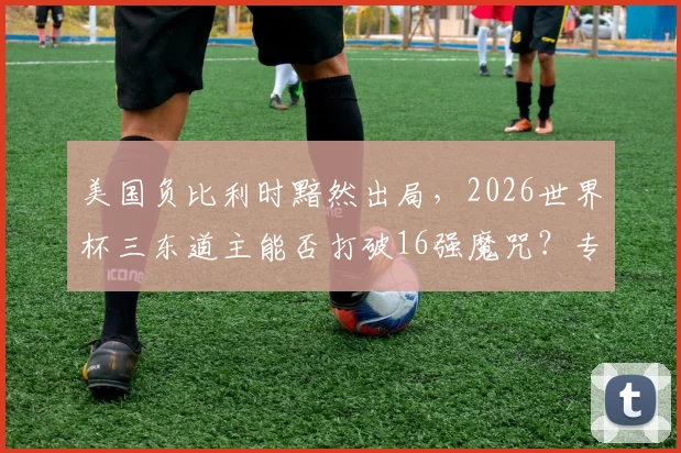 美国负比利时黯然出局，2026世界杯三东道主能否打破16强魔咒？专业战术复盘与前景展望