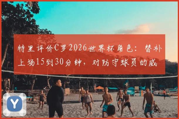 特里评价C罗2026世界杯角色:替补上场15到30分钟,对防守球员的威慑力依旧巨大