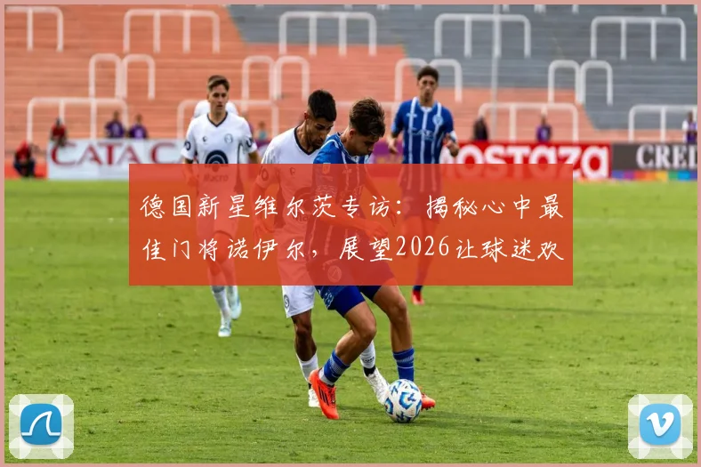 德国新星维尔茨专访:揭秘心中最佳门将诺伊尔,展望2026让球迷欢庆的夏天