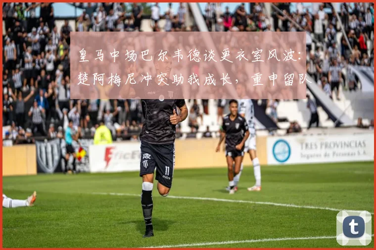 皇马中场巴尔韦德谈更衣室风波：楚阿梅尼冲突助我成长，重申留队决心