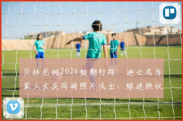 贝林厄姆2026假期行踪：迪士尼与家人女友同游照片流出，球迷热议其休闲穿搭与行程