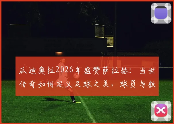 瓜迪奥拉2026年盛赞萨拉赫：当世传奇如何定义足球之美，球员与教练视角全解析