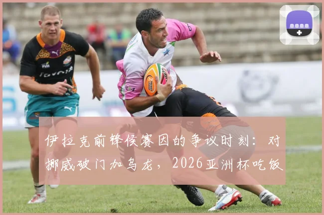 伊拉克前锋侯赛因的争议时刻:对挪威破门加乌龙,2026亚洲杯吃饭庆祝动作为何吃牌罚下?深度回顾