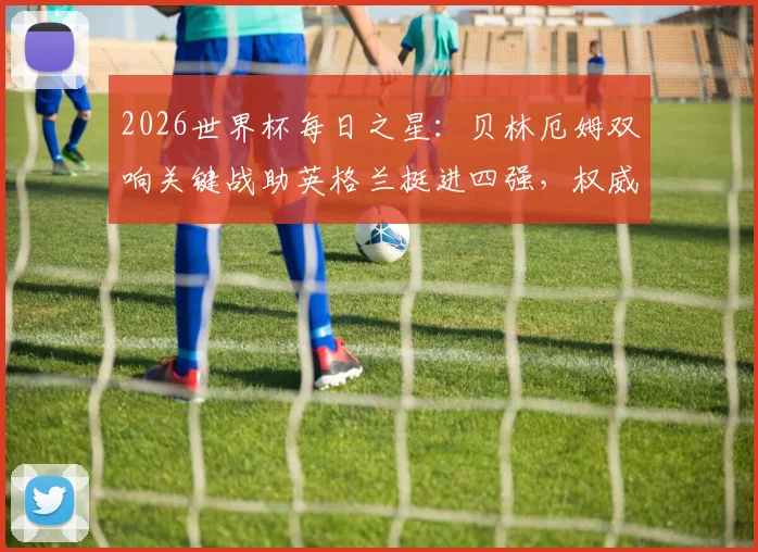 2026世界杯每日之星：贝林厄姆双响关键战助英格兰挺进四强，权威解析当选今日最佳背后原因