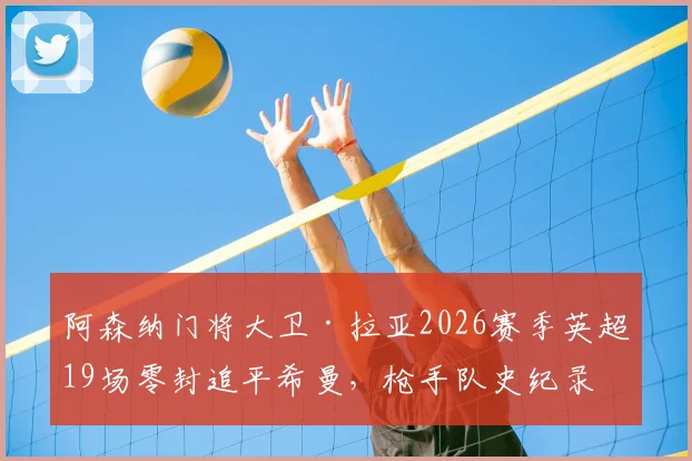 阿森纳门将大卫·拉亚2026赛季英超19场零封追平希曼，枪手队史纪录被追平意味着什么？深度分析