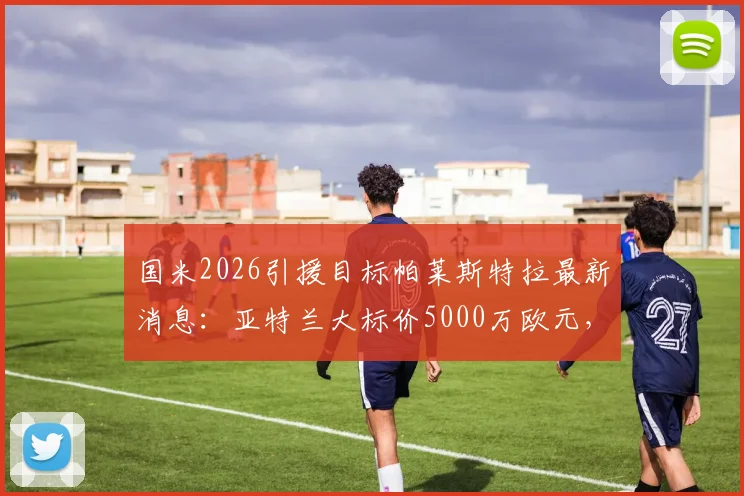国米2026引援目标帕莱斯特拉最新消息:亚特兰大标价5000万欧元,罗马诺透露转会内幕与球员价值分析
