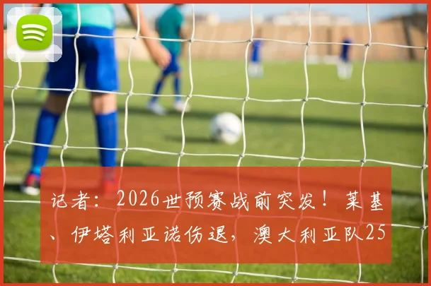 记者:2026世预赛战前突发!莱基、伊塔利亚诺伤退,澳大利亚队25人大名单骤减至24人可用