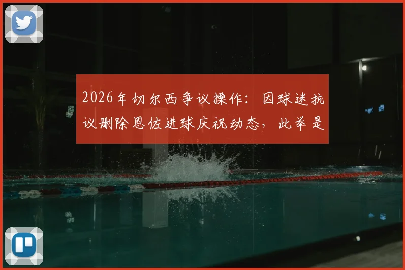 2026年切尔西争议操作:因球迷抗议删除恩佐进球庆祝动态,此举是否合适引发热议