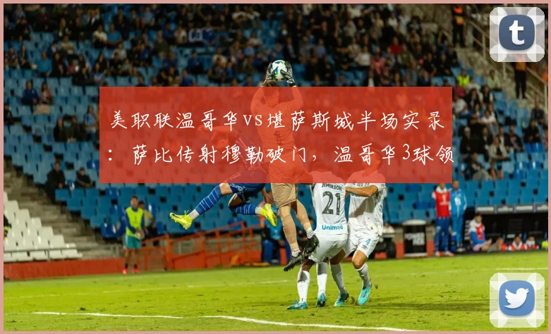 美职联温哥华vs堪萨斯城半场实录:萨比传射穆勒破门,温哥华3球领先,堪萨斯城防线问题全解析