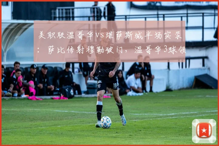 美职联温哥华vs堪萨斯城半场实录：萨比传射穆勒破门，温哥华3球领先，堪萨斯城防线问题全解析