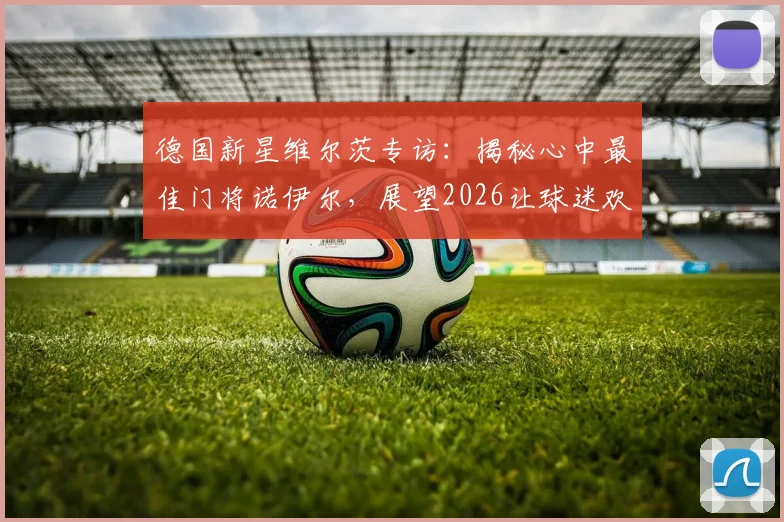 德国新星维尔茨专访：揭秘心中最佳门将诺伊尔，展望2026让球迷欢庆的夏天