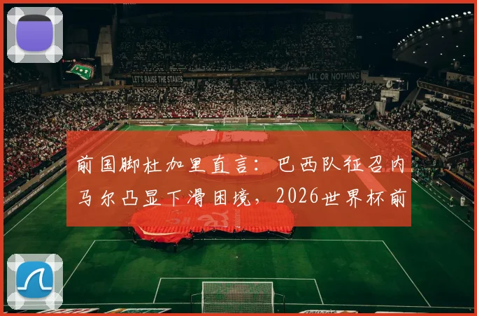 前国脚杜加里直言:巴西队征召内马尔凸显下滑困境,2026世界杯前景蒙尘,球迷热议不断