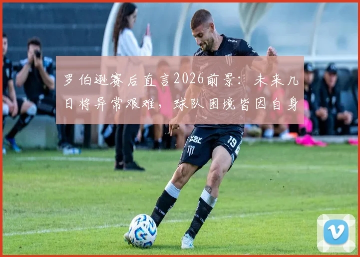 罗伯逊赛后直言2026前景：未来几日将异常艰难，球队困境皆因自身导致