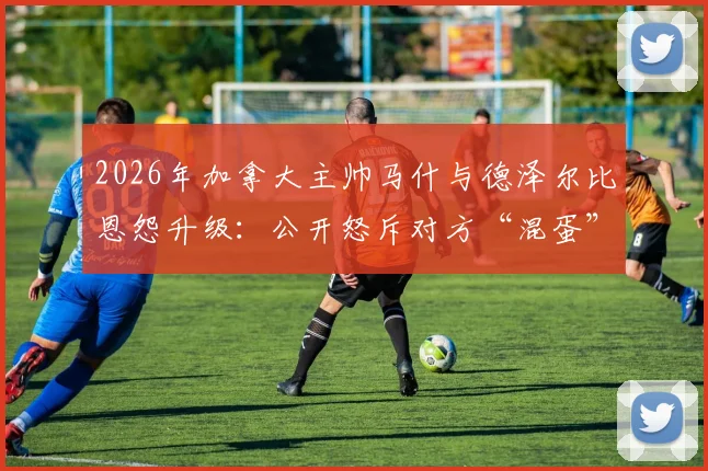 2026年加拿大主帅马什与德泽尔比恩怨升级：公开怒斥对方“混蛋”，两人矛盾根源及过往争议全回顾