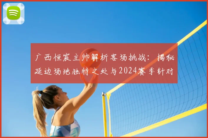 广西恒宸主帅解析客场挑战：揭秘延边场地独特之处与2024赛季针对性备战全攻略