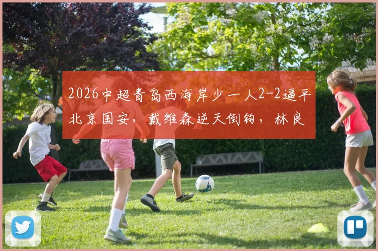 2026中超青岛西海岸少一人2-2逼平北京国安，戴维森逆天倒钩，林良铭关键头球扳平