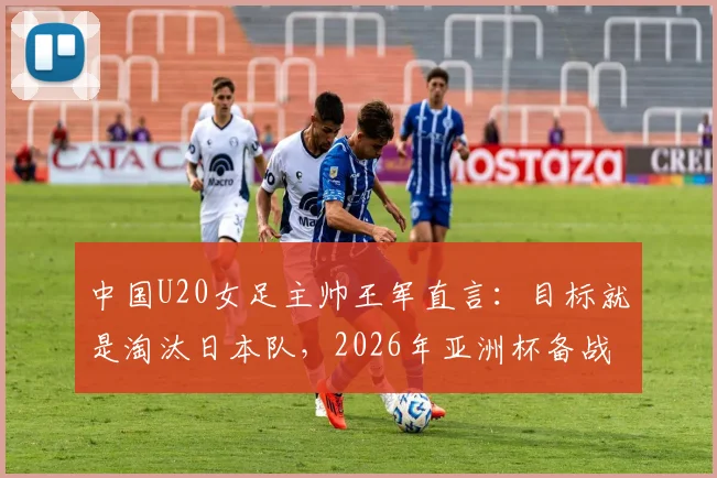 中国U20女足主帅王军直言：目标就是淘汰日本队，2026年亚洲杯备战策略与前景分析