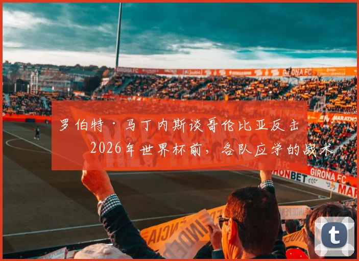 罗伯特·马丁内斯谈哥伦比亚反击：2026年世界杯前，各队应学的战术准备课