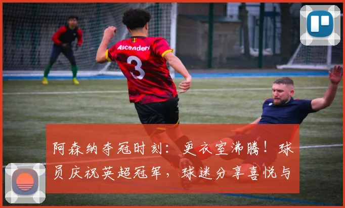 阿森纳夺冠时刻:更衣室沸腾!球员庆祝英超冠军,球迷分享喜悦与庆祝方式