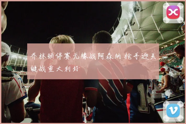 乔林顿停赛无缘战阿森纳 枪手迎关键战重大利好