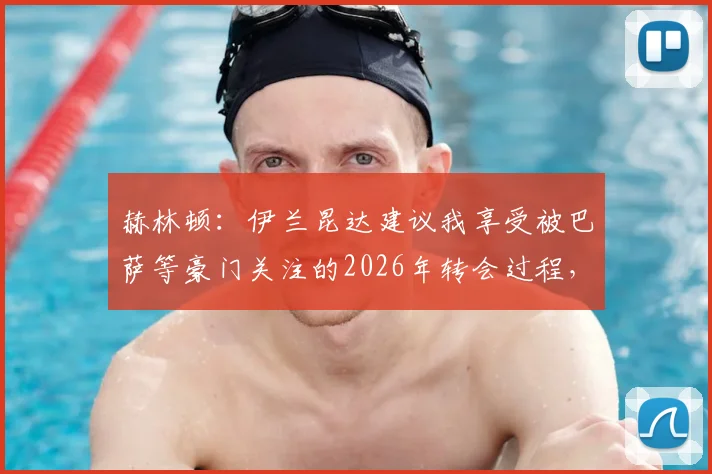 赫林顿:伊兰昆达建议我享受被巴萨等豪门关注的2026年转会过程,未来动向深度解析