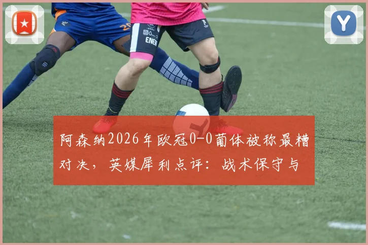 阿森纳2026年欧冠0-0葡体被称最糟对决,英媒犀利点评:战术保守与精彩匮乏根源解析