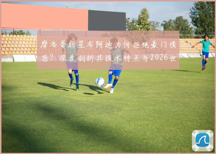 摩洛哥新星布阿迪为何拒绝豪门诱惑?深度剖析其技术特点与2026世界杯专注态度,未来去向引猜想
