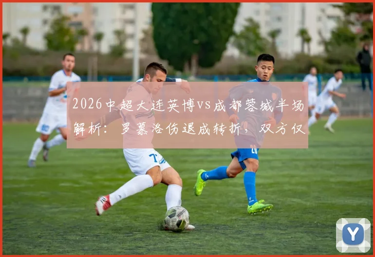2026中超大连英博vs成都蓉城半场解析：罗慕洛伤退成转折，双方仅1次射正，0-0背后的战术博弈与伤病影响评估