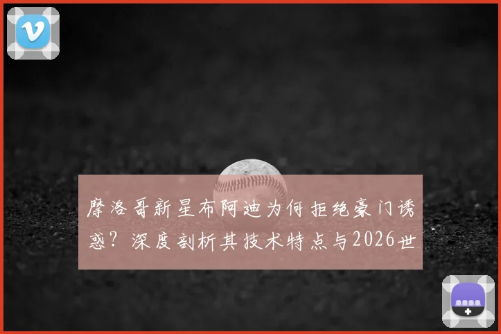 摩洛哥新星布阿迪为何拒绝豪门诱惑？深度剖析其技术特点与2026世界杯专注态度，未来去向引猜想