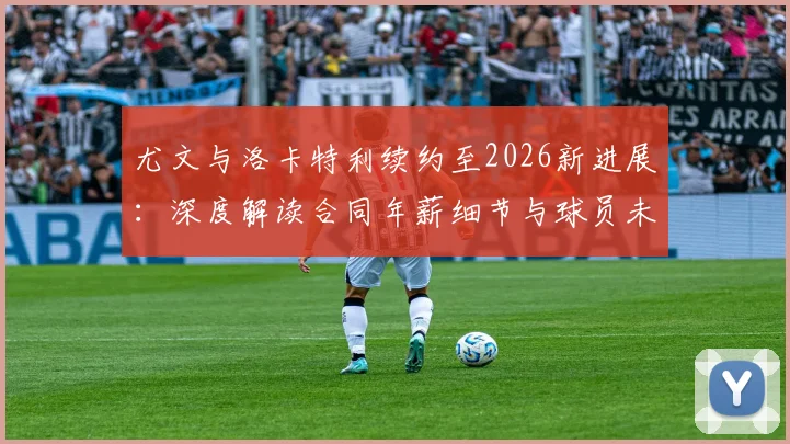 尤文与洛卡特利续约至2026新进展:深度解读合同年薪细节与球员未来发展前景