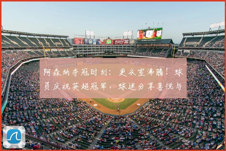 阿森纳夺冠时刻：更衣室沸腾！球员庆祝英超冠军，球迷分享喜悦与庆祝方式