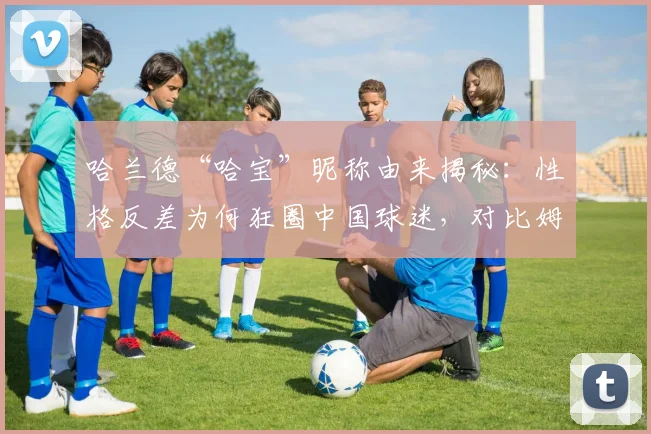 哈兰德“哈宝”昵称由来揭秘：性格反差为何狂圈中国球迷，对比姆巴佩看2026球星人气走向