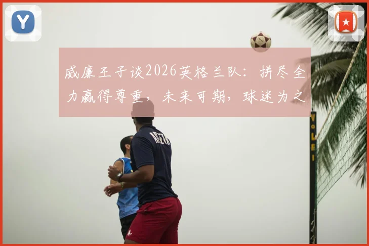 威廉王子谈2026英格兰队：拼尽全力赢得尊重，未来可期，球迷为之自豪