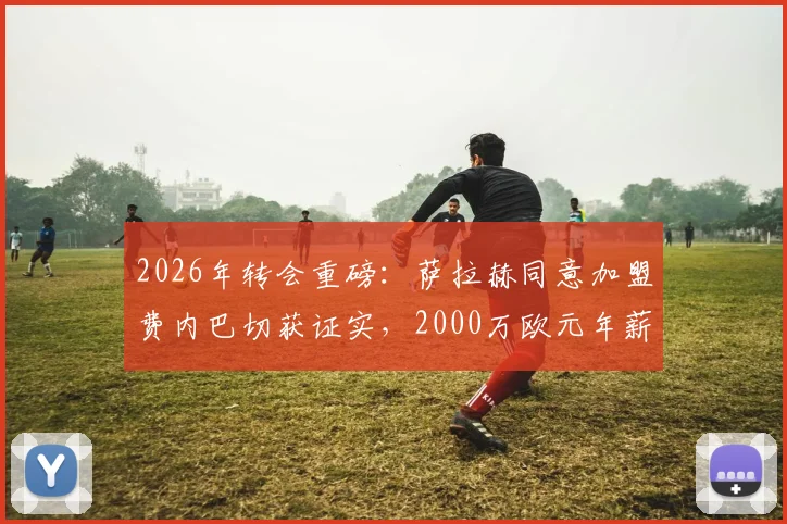 2026年转会重磅:萨拉赫同意加盟费内巴切获证实,2000万欧元年薪细节曝光,利物浦如何应对