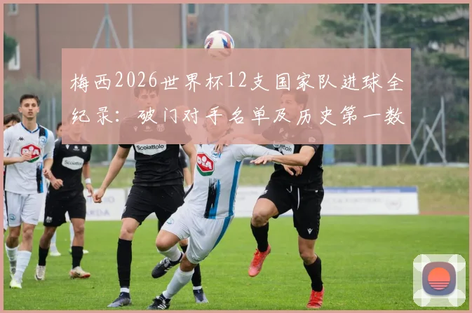 梅西2026世界杯12支国家队进球全纪录:破门对手名单及历史第一数据解读