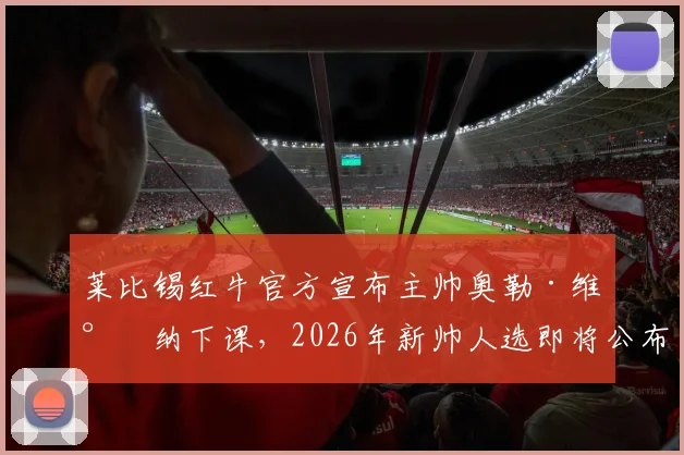 莱比锡红牛官方宣布主帅奥勒·维尔纳下课,2026年新帅人选即将公布,附下课原因与潜在继任者分析