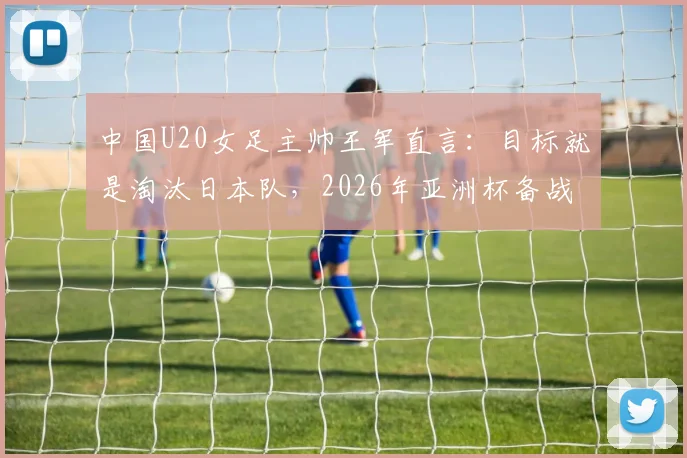 中国U20女足主帅王军直言：目标就是淘汰日本队，2026年亚洲杯备战策略与前景分析