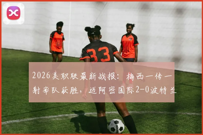 2026美职联最新战报:梅西一传一射率队获胜,迈阿密国际2-0波特兰伐木工全场分析,附视频集锦及积分榜解读